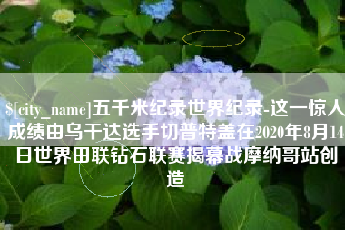 安陆五千米纪录世界纪录-这一惊人成绩由乌干达选手切普特盖在2020年8月14日世界田联钻石联赛揭幕战摩纳哥站创造