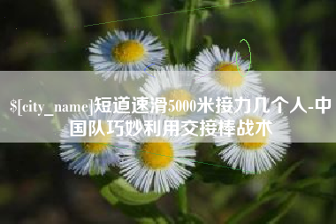安陆短道速滑5000米接力几个人-中国队巧妙利用交接棒战术