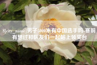 安陆男子5000米有中国选手吗-赛前有想过和队友们一起站上领奖台