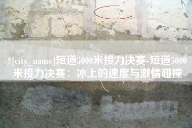 安陆短道5000米接力决赛-短道5000米接力决赛：冰上的速度与激情碰撞