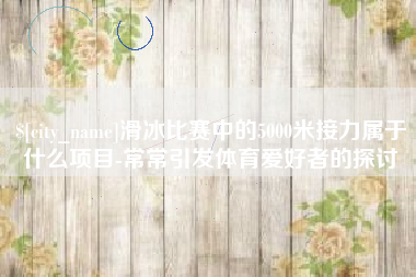 安陆滑冰比赛中的5000米接力属于什么项目-常常引发体育爱好者的探讨
