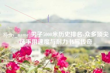 安陆男子5000米历史排名-众多顶尖选手用速度与耐力书写传奇