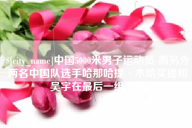 安陆中国5000米男子运动员-而另外两名中国队选手哈那哈提·木哈买提和吴宇在最后一组出场