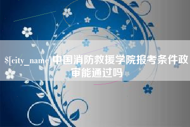 安陆中国消防救援学院报考条件政审能通过吗